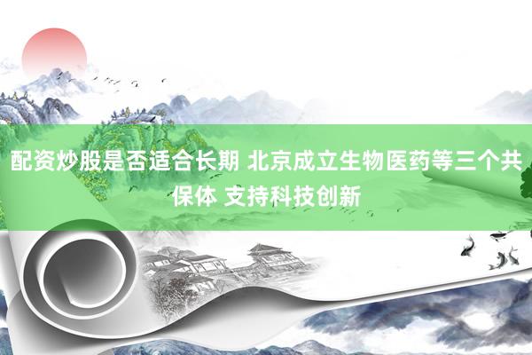 配资炒股是否适合长期 北京成立生物医药等三个共保体 支持科技创新
