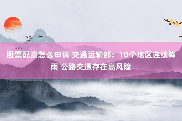 股票配资怎么申请 交通运输部：10个地区连续降雨 公路交通存在高风险