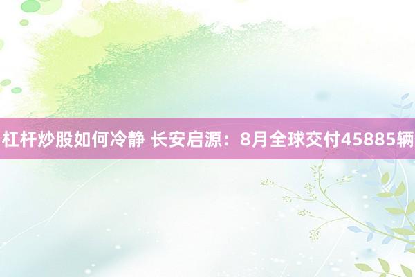 杠杆炒股如何冷静 长安启源：8月全球交付45885辆