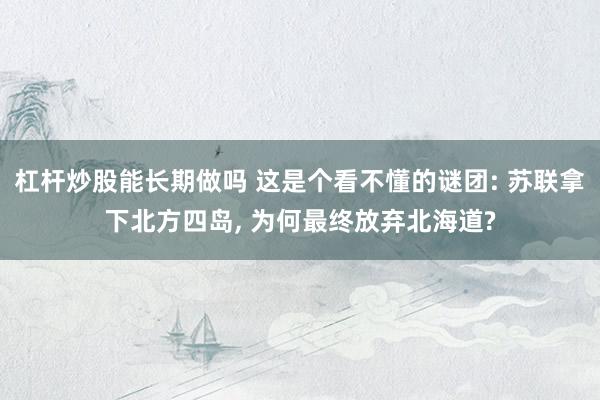 杠杆炒股能长期做吗 这是个看不懂的谜团: 苏联拿下北方四岛, 为何最终放弃北海道?