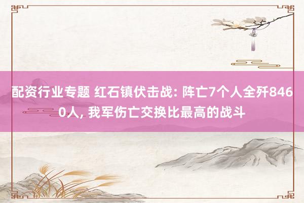 配资行业专题 红石镇伏击战: 阵亡7个人全歼8460人, 我军伤亡交换比最高的战斗