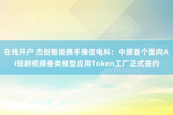 在线开户 杰创智能携手豫信电科：中原首个面向AI短剧视频垂类模型应用Token工厂正式签约