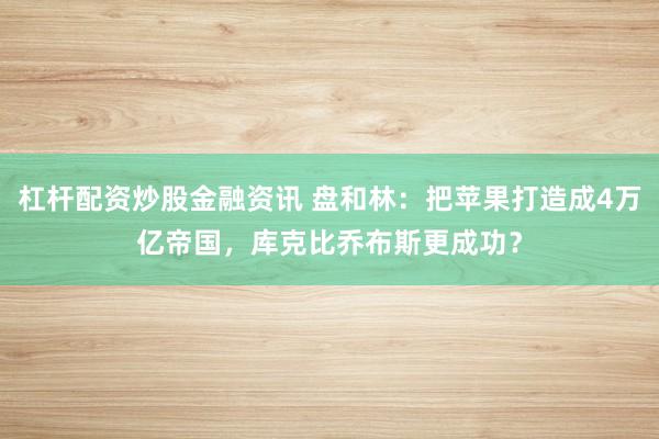 杠杆配资炒股金融资讯 盘和林：把苹果打造成4万亿帝国，库克比乔布斯更成功？