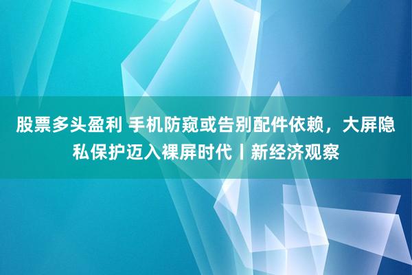 股票多头盈利 手机防窥或告别配件依赖，大屏隐私保护迈入裸屏时代丨新经济观察