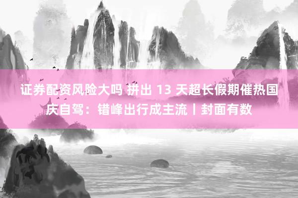 证券配资风险大吗 拼出 13 天超长假期催热国庆自驾：错峰出行成主流丨封面有数