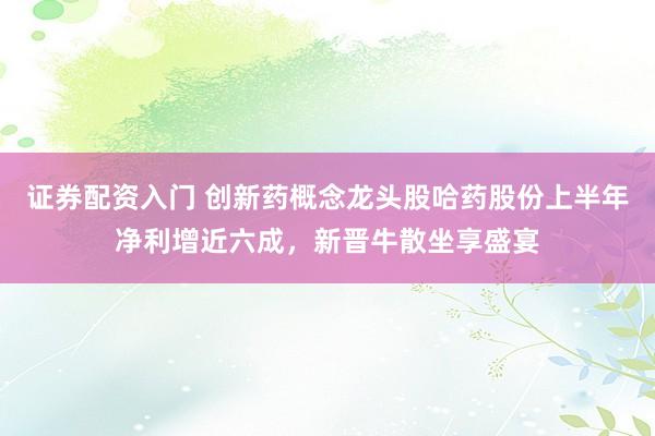 证券配资入门 创新药概念龙头股哈药股份上半年净利增近六成，新晋牛散坐享盛宴
