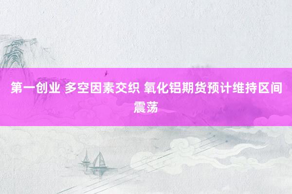 第一创业 多空因素交织 氧化铝期货预计维持区间震荡