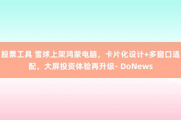 股票工具 雪球上架鸿蒙电脑，卡片化设计+多窗口适配，大屏投资体验再升级- DoNews