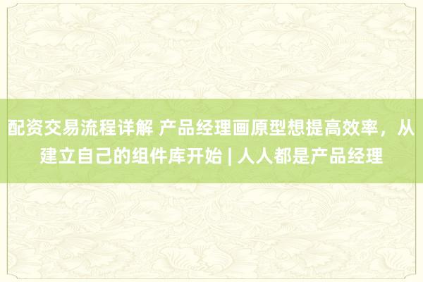 配资交易流程详解 产品经理画原型想提高效率，从建立自己的组件库开始 | 人人都是产品经理