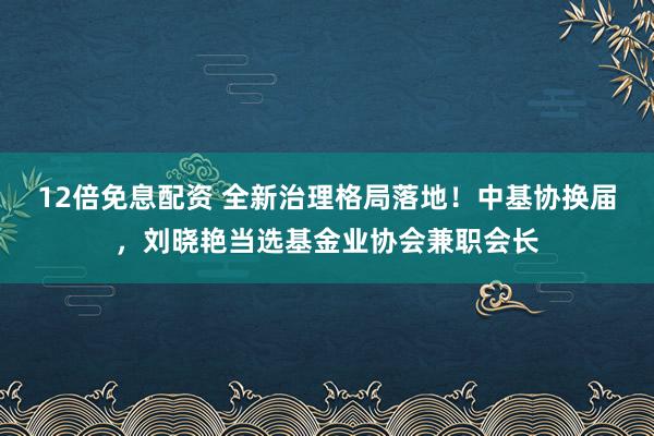 12倍免息配资 全新治理格局落地！中基协换届，刘晓艳当选基金业协会兼职会长