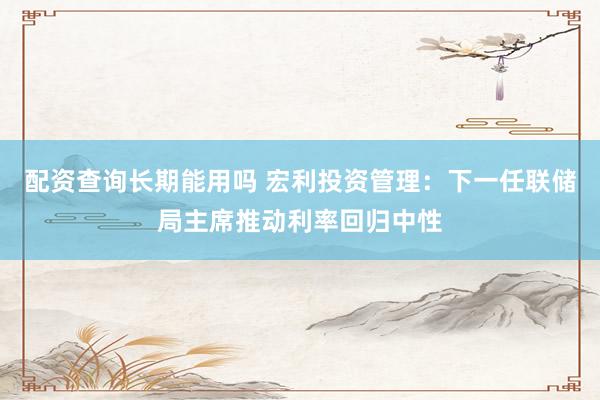 配资查询长期能用吗 宏利投资管理：下一任联储局主席推动利率回归中性