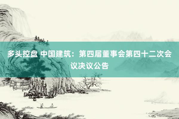 多头控盘 中国建筑：第四届董事会第四十二次会议决议公告