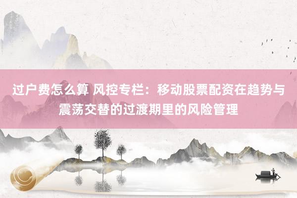 过户费怎么算 风控专栏：移动股票配资在趋势与震荡交替的过渡期里的风险管理