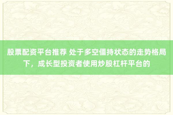 股票配资平台推荐 处于多空僵持状态的走势格局下，成长型投资者使用炒股杠杆平台的