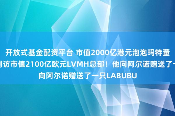 开放式基金配资平台 市值2000亿港元泡泡玛特董事长王宁，到访市值2100亿欧元LVMH总部！他向阿尔诺赠送了一只LABUBU