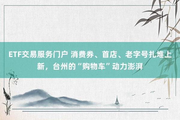 ETF交易服务门户 消费券、首店、老字号扎堆上新，台州的“购物车”动力澎湃