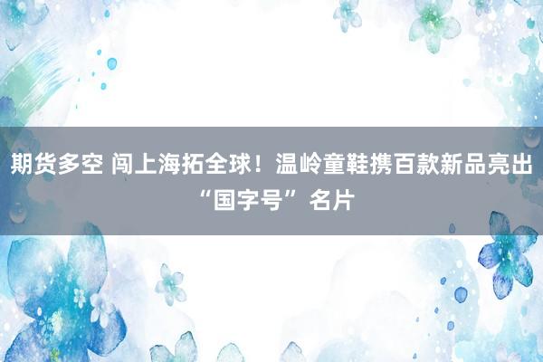 期货多空 闯上海拓全球！温岭童鞋携百款新品亮出 “国字号” 名片