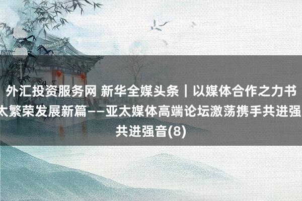外汇投资服务网 新华全媒头条｜以媒体合作之力书写亚太繁荣发展新篇——亚太媒体高端论坛激荡携手共进强音(8)