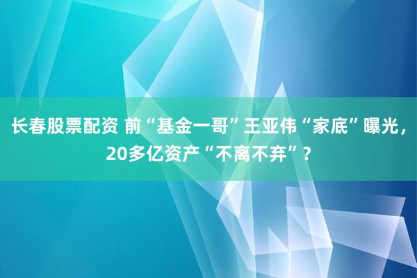 长春股票配资 前“基金一哥”王亚伟“家底”曝光，20多亿资产“不离不弃”？