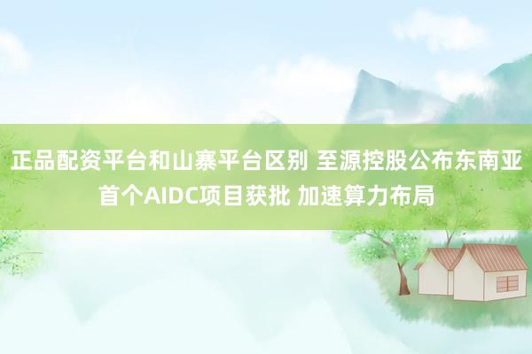 正品配资平台和山寨平台区别 至源控股公布东南亚首个AIDC项目获批 加速算力布局