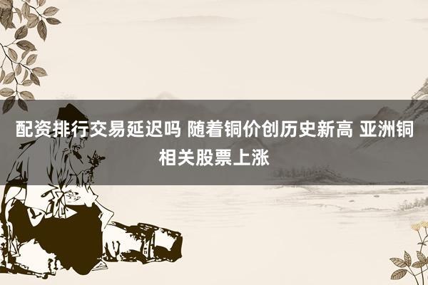 配资排行交易延迟吗 随着铜价创历史新高 亚洲铜相关股票上涨