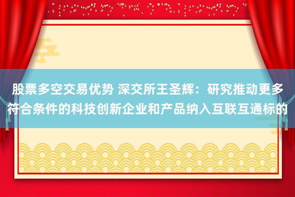 股票多空交易优势 深交所王圣辉：研究推动更多符合条件的科技创新企业和产品纳入互联互通标的