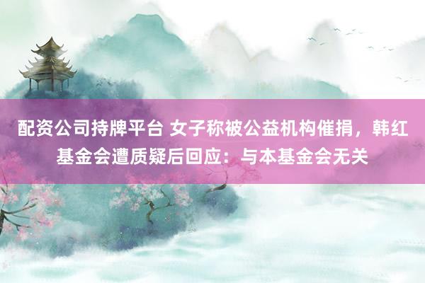 配资公司持牌平台 女子称被公益机构催捐，韩红基金会遭质疑后回应：与本基金会无关