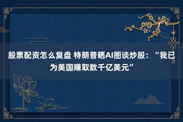 股票配资怎么复盘 特朗普晒AI图谈炒股：“我已为美国赚取数千亿美元”