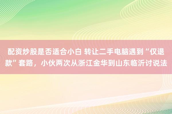 配资炒股是否适合小白 转让二手电脑遇到“仅退款”套路，小伙两次从浙江金华到山东临沂讨说法