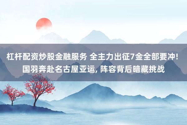 杠杆配资炒股金融服务 全主力出征7金全部要冲! 国羽奔赴名古屋亚运, 阵容背后暗藏挑战