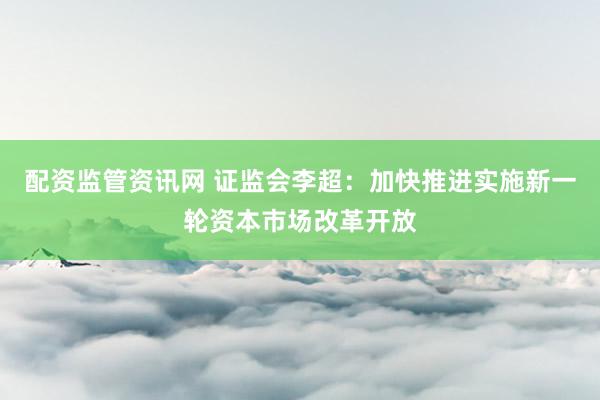 配资监管资讯网 证监会李超：加快推进实施新一轮资本市场改革开放