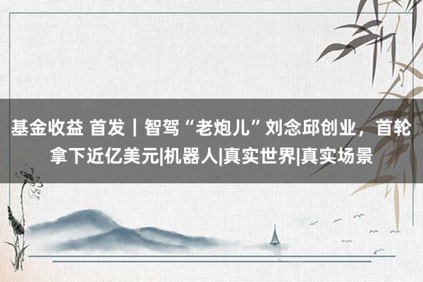 基金收益 首发｜智驾“老炮儿”刘念邱创业，首轮拿下近亿美元|机器人|真实世界|真实场景