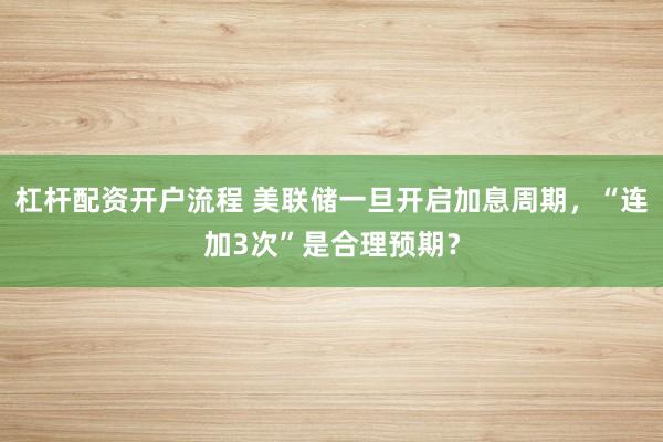 杠杆配资开户流程 美联储一旦开启加息周期，“连加3次”是合理预期？