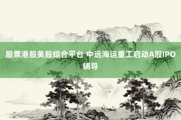 股票港股美股综合平台 中远海运重工启动A股IPO辅导