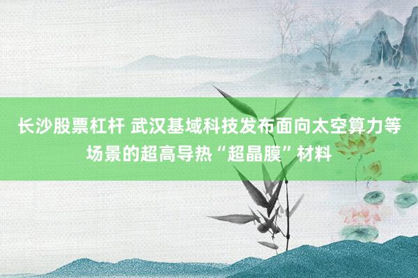 长沙股票杠杆 武汉基域科技发布面向太空算力等场景的超高导热“超晶膜”材料