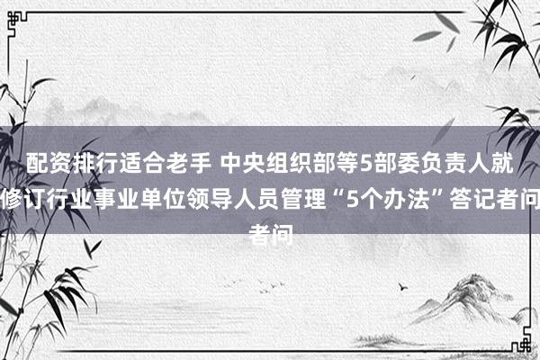 配资排行适合老手 中央组织部等5部委负责人就修订行业事业单位领导人员管理“5个办法”答记者问