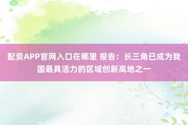 配资APP官网入口在哪里 报告：长三角已成为我国最具活力的区域创新高地之一