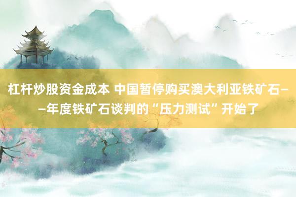 杠杆炒股资金成本 中国暂停购买澳大利亚铁矿石——年度铁矿石谈判的“压力测试”开始了