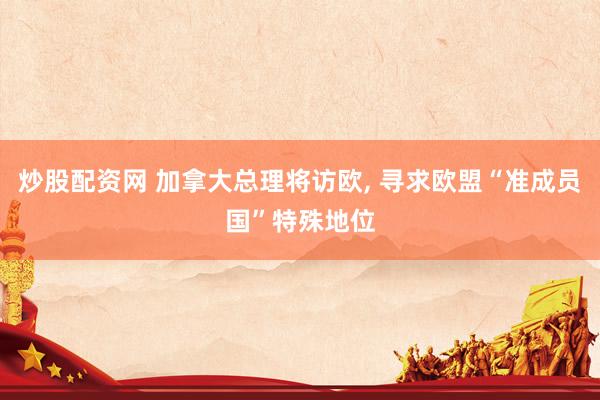 炒股配资网 加拿大总理将访欧, 寻求欧盟“准成员国”特殊地位