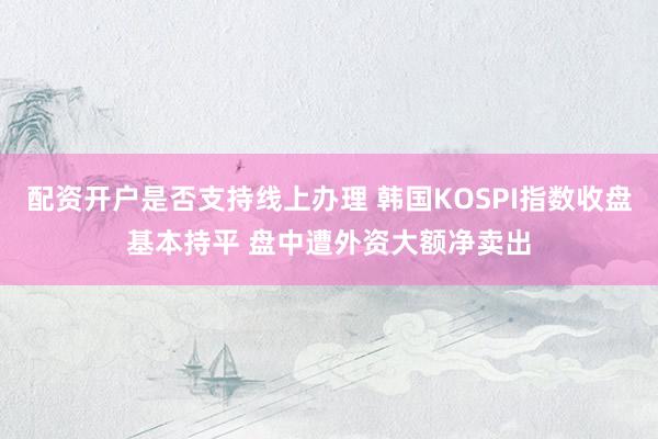 配资开户是否支持线上办理 韩国KOSPI指数收盘基本持平 盘中遭外资大额净卖出