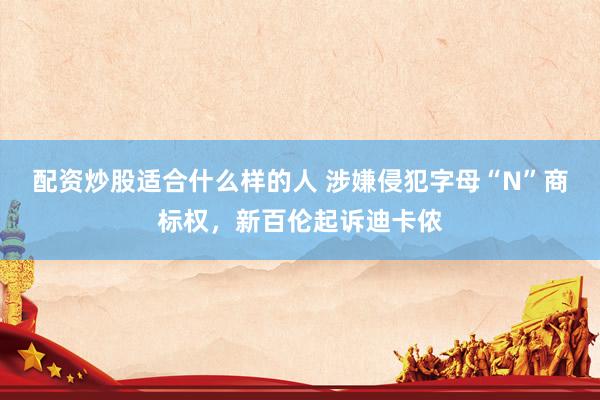 配资炒股适合什么样的人 涉嫌侵犯字母“N”商标权，新百伦起诉迪卡侬