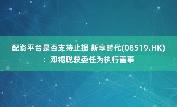 配资平台是否支持止损 新享时代(08519.HK)：邓锡聪获委任为执行董事