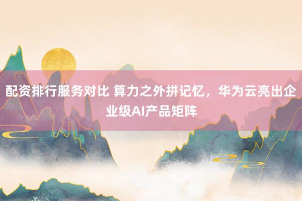 配资排行服务对比 算力之外拼记忆，华为云亮出企业级AI产品矩阵