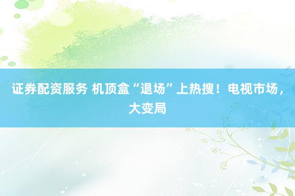 证券配资服务 机顶盒“退场”上热搜！电视市场，大变局