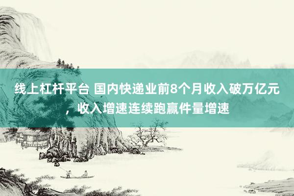 线上杠杆平台 国内快递业前8个月收入破万亿元，收入增速连续跑赢件量增速