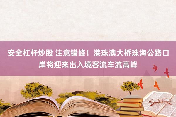 安全杠杆炒股 注意错峰！港珠澳大桥珠海公路口岸将迎来出入境客流车流高峰