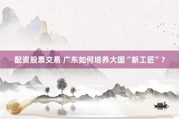 配资股票交易 广东如何培养大国“新工匠”？