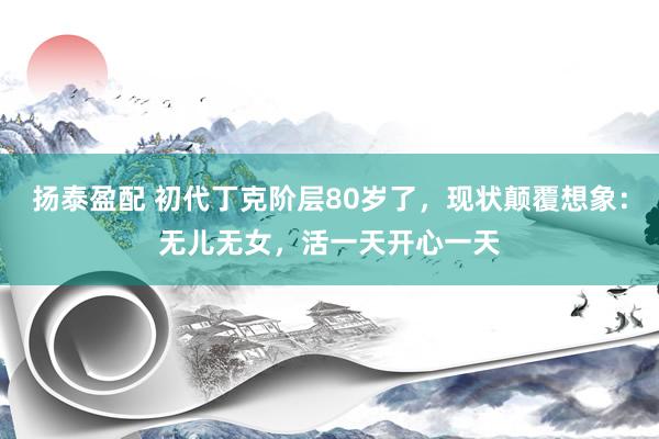 扬泰盈配 初代丁克阶层80岁了，现状颠覆想象：无儿无女，活一天开心一天
