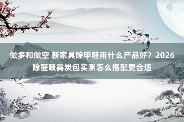 做多和做空 新家具除甲醛用什么产品好？2026除醛喷雾炭包实测怎么搭配更合适