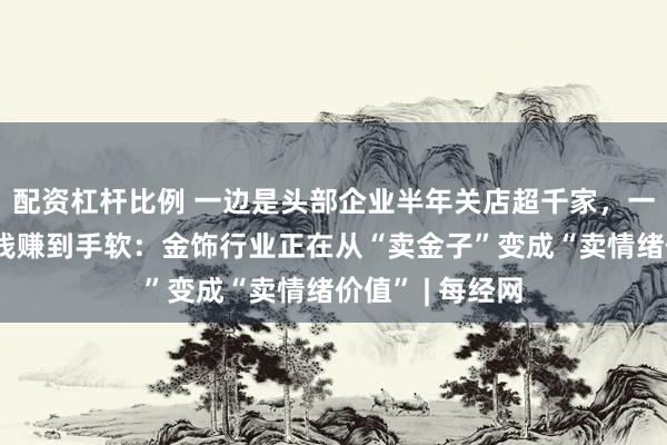 配资杠杆比例 一边是头部企业半年关店超千家，一边是有公司赚钱赚到手软：金饰行业正在从“卖金子”变成“卖情绪价值” | 每经网